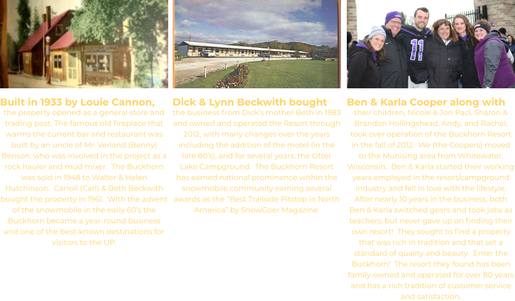 Built in 1933 by Louie Cannon, the property opened as a general store and trading post. The famous old fireplace that warms the current bar and restaurant was built by an uncle of Mr. Verland (Benny) Benson, who was involved in the project as a rock hauler and mud mixer.  The Buckhorn was sold in 1948 to Walter & Helen Hutchinson.  Carroll (Carl) & Beth Beckwith bought the property in 1961.  With the advent of the snowmobile in the early 60’s the Buckhorn became a year-round business and one of the best-known destinations for visitors to the UP. Dick & Lynn Beckwith bought the business from Dick’s mother Beth in 1983 and owned and operated the Resort through 2012, with many changes over the years including the addition of the motel (in the late 80’s), and for several years, the Otter Lake Campground.  The Buckhorn Resort has earned national prominence within the snowmobile community earning several awards as the “Best Trailside Pitstop in North America” by SnowGoer Magazine.  Ben & Karla Cooper along with their children, Nicole & Jon Pacl, Sharon & Brandon Hollingshead, Andy, and Rachel, took over operation of the Buckhorn Resort in the fall of 2012.  We (the Coopers) moved to the Munising area from Whitewater, Wisconsin.  Ben & Karla started their working years employed in the resort/campground industry and fell in love with the lifestyle.  After nearly 10 years in the business, both Ben & Karla switched gears and took jobs as teachers, but never gave up on finding their own resort!  They sought to find a property that was rich in tradition and that set a standard of quality and beauty.  Enter the Buckhorn!  The resort they found has been family-owned and operated for over 80 years and has a rich tradition of customer service and satisfaction.